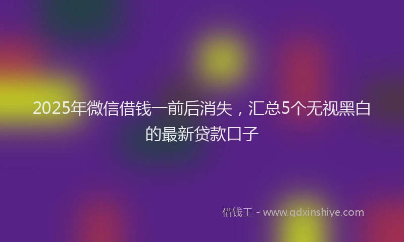 2025年微信借钱一前后消失，汇总5个无视黑白的最新贷款口子
