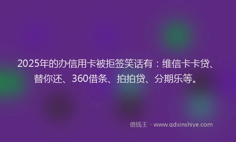 2025年的办信用卡被拒签笑话有：维信卡卡贷、替你还、360借条、拍拍贷、分期乐等。