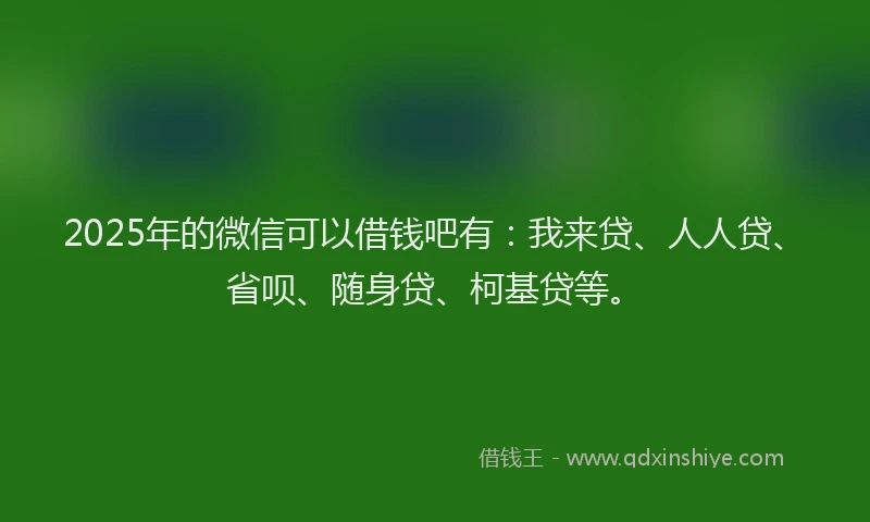 2025年的微信可以借钱吧有：我来贷、人人贷、省呗、随身贷、柯基贷等。