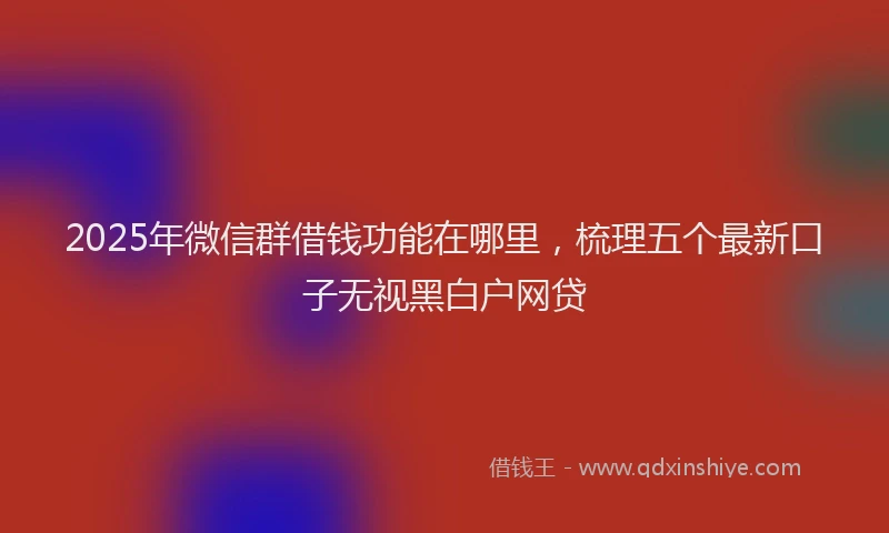 2025年微信群借钱功能在哪里，梳理五个最新口子无视黑白户网贷