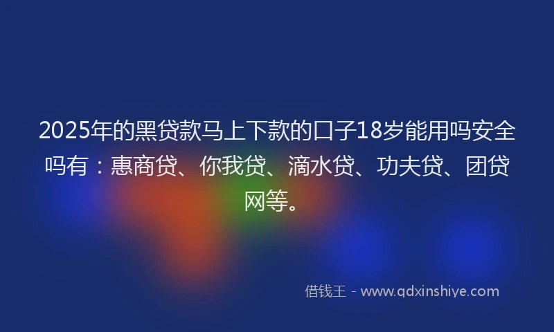 2025年的黑贷款马上下款的口子18岁能用吗安全吗有：惠商贷、你我贷、滴水贷、功夫贷、团贷网等。