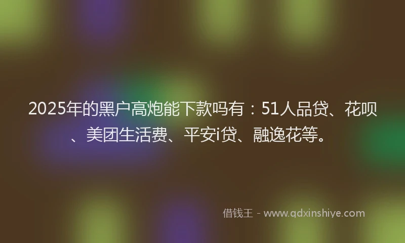 2025年的黑户高炮能下款吗有：51人品贷、花呗、美团生活费、平安i贷、融逸花等。