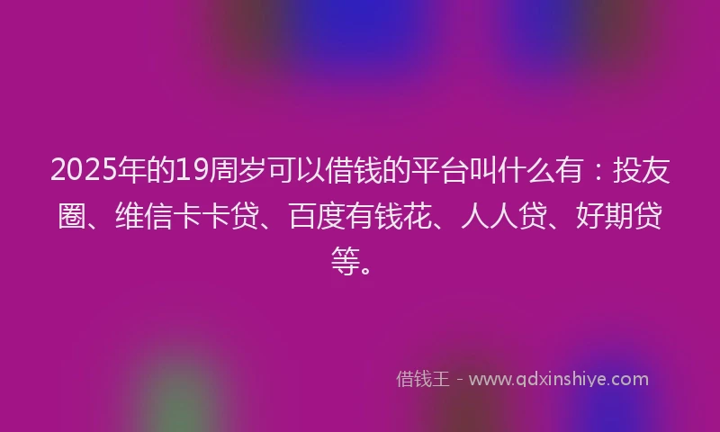 2025年的19周岁可以借钱的平台叫什么有：投友圈、维信卡卡贷、百度有钱花、人人贷、好期贷等。