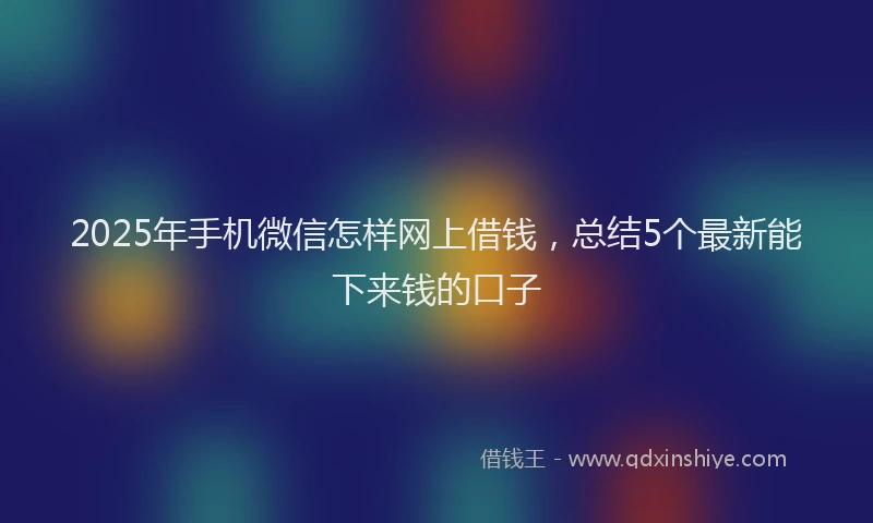 2025年手机微信怎样网上借钱，总结5个最新能下来钱的口子