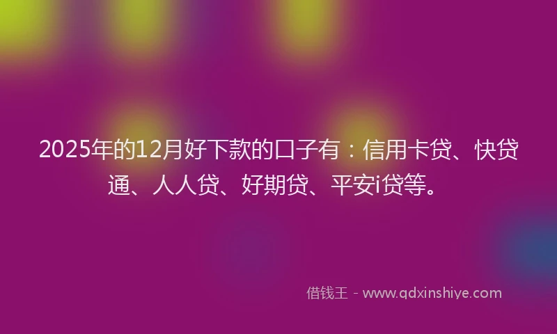 2025年的12月好下款的口子有：信用卡贷、快贷通、人人贷、好期贷、平安i贷等。