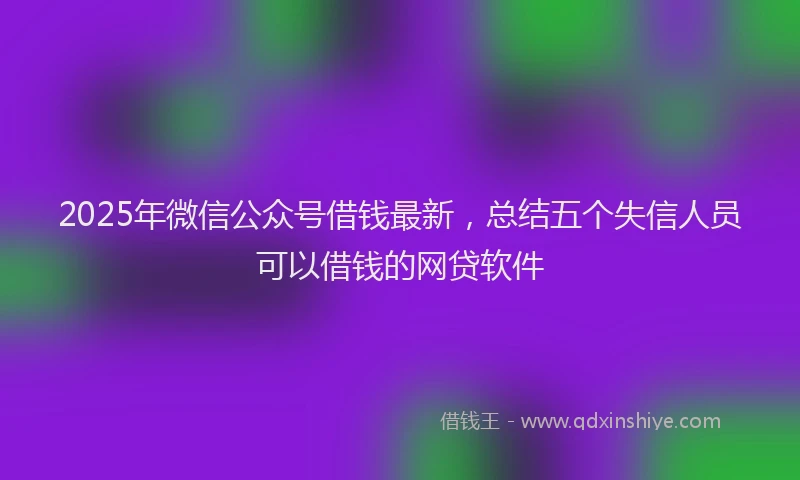 2025年微信公众号借钱最新，总结五个失信人员可以借钱的网贷软件