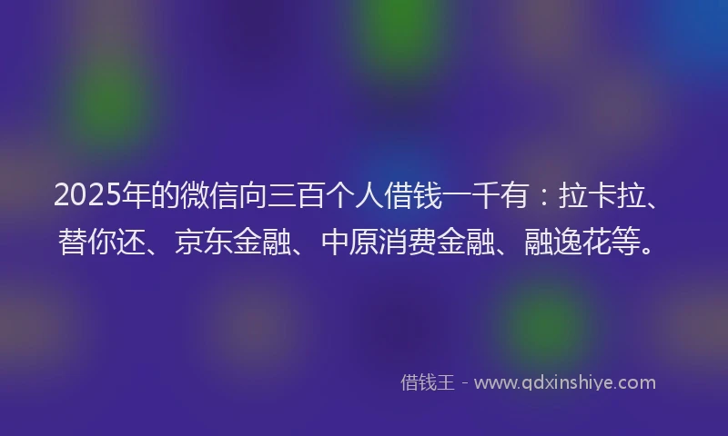 2025年的微信向三百个人借钱一千有：拉卡拉、替你还、京东金融、中原消费金融、融逸花等。