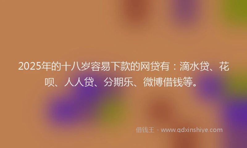 2025年的十八岁容易下款的网贷有：滴水贷、花呗、人人贷、分期乐、微博借钱等。