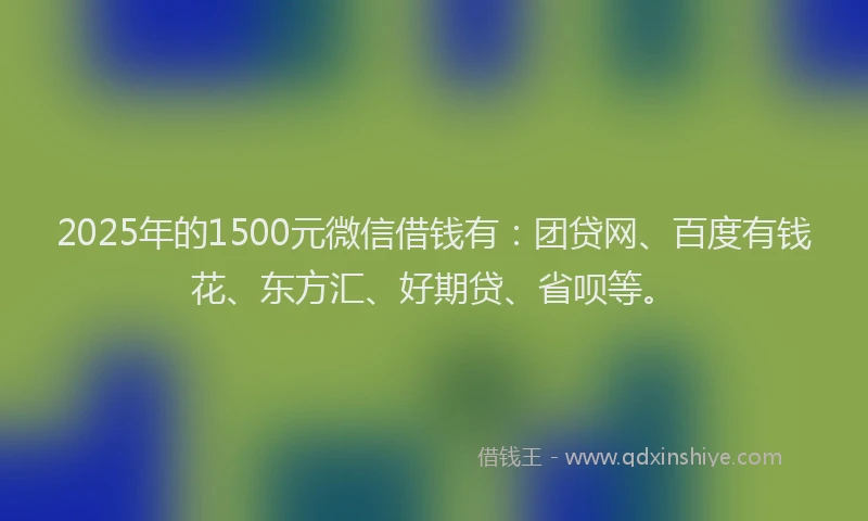 2025年的1500元微信借钱有：团贷网、百度有钱花、东方汇、好期贷、省呗等。