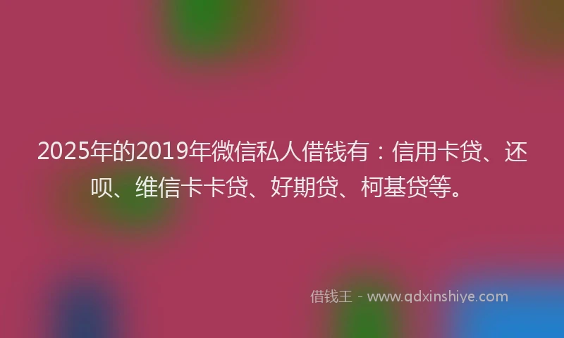 2025年的2019年微信私人借钱有：信用卡贷、还呗、维信卡卡贷、好期贷、柯基贷等。