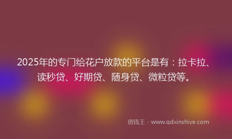 2025年的专门给花户放款的平台是有：拉卡拉、读秒贷、好期贷、随身贷、微粒贷等。