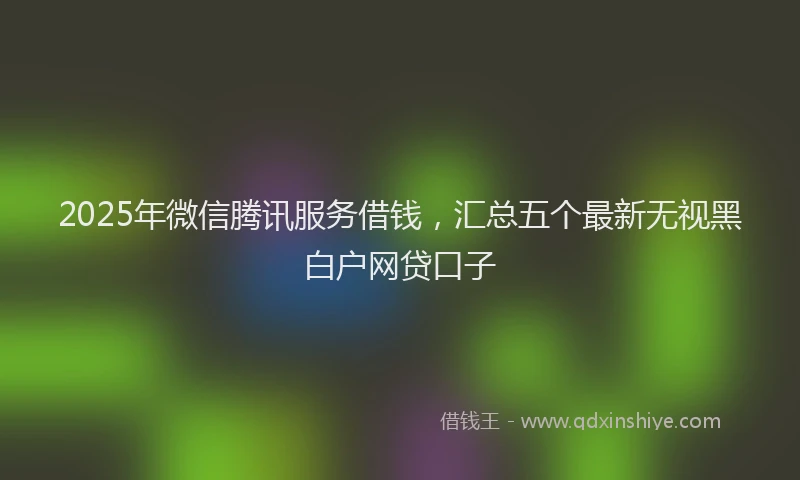 2025年微信腾讯服务借钱，汇总五个最新无视黑白户网贷口子
