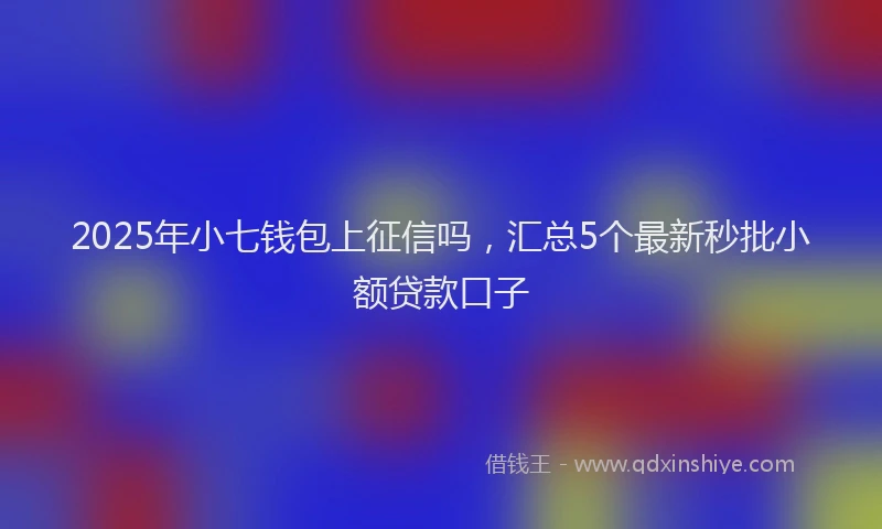 2025年小七钱包上征信吗，汇总5个最新秒批小额贷款口子