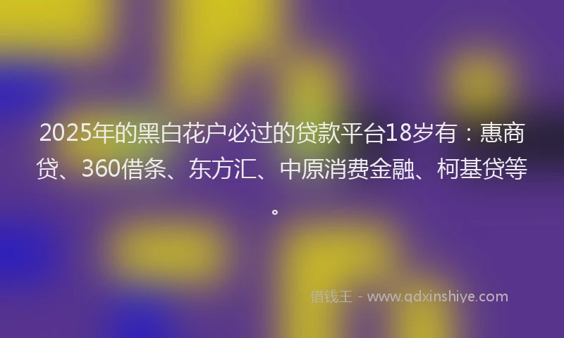 2025年的黑白花户必过的贷款平台18岁有：惠商贷、360借条、东方汇、中原消费金融、柯基贷等。