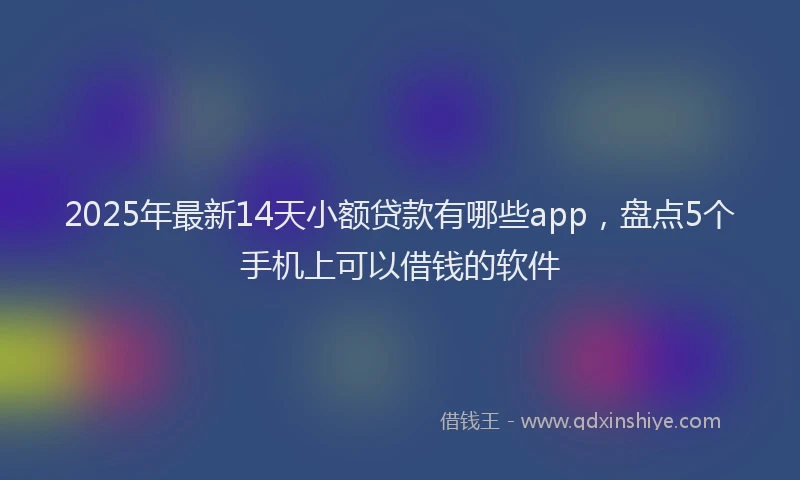 2025年最新14天小额贷款有哪些app，盘点5个手机上可以借钱的软件