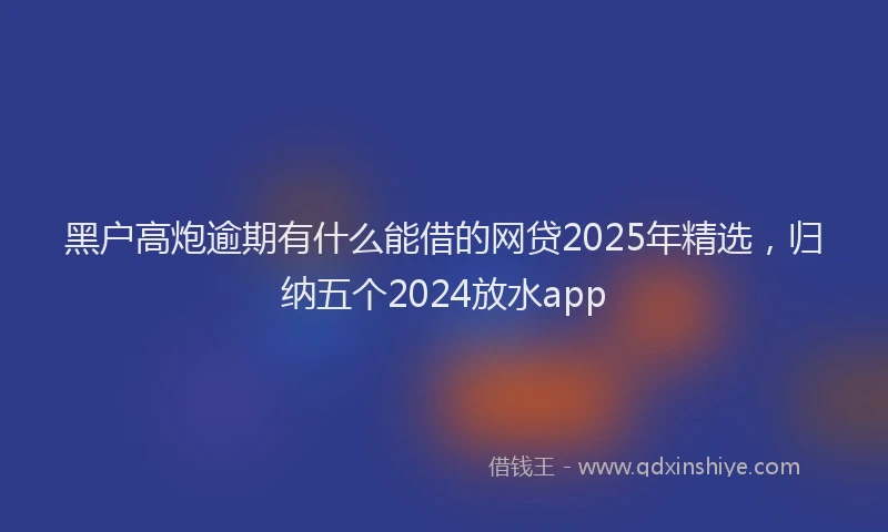 黑户高炮逾期有什么能借的网贷2025年精选，归纳五个2024放水app