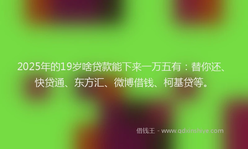 2025年的19岁啥贷款能下来一万五有：替你还、快贷通、东方汇、微博借钱、柯基贷等。