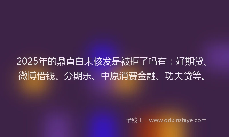 2025年的鼎直白未核发是被拒了吗有：好期贷、微博借钱、分期乐、中原消费金融、功夫贷等。