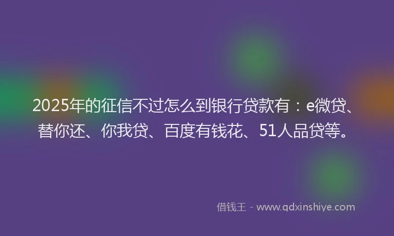 2025年的征信不过怎么到银行贷款有：e微贷、替你还、你我贷、百度有钱花、51人品贷等。