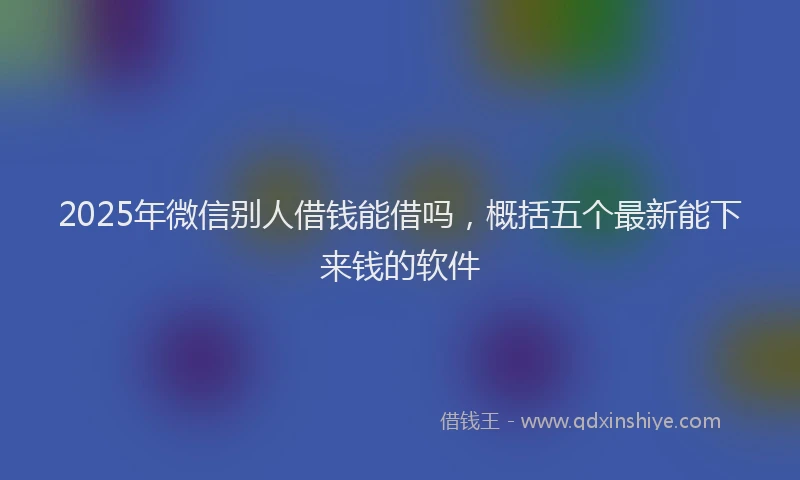 2025年微信别人借钱能借吗，概括五个最新能下来钱的软件