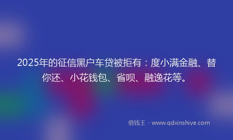 2025年的征信黑户车贷被拒有：度小满金融、替你还、小花钱包、省呗、融逸花等。