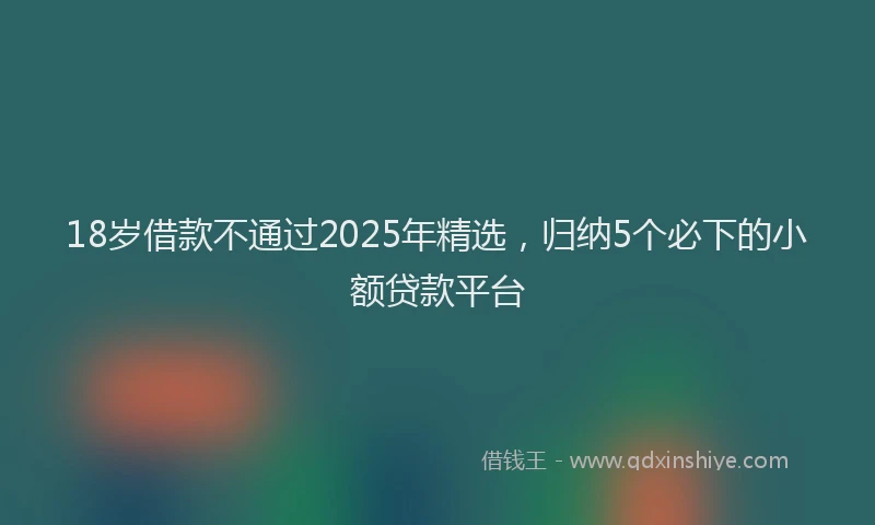 18岁借款不通过2025年精选，归纳5个必下的小额贷款平台