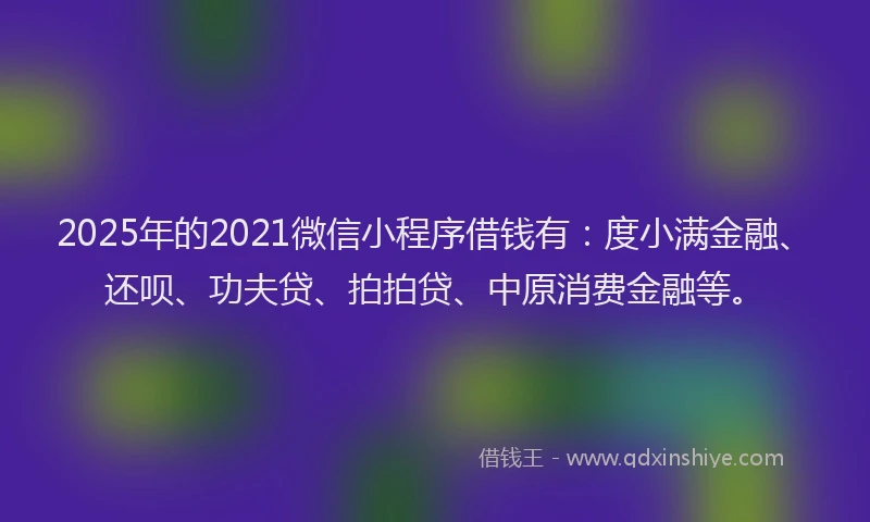 2025年的2021微信小程序借钱有：度小满金融、还呗、功夫贷、拍拍贷、中原消费金融等。