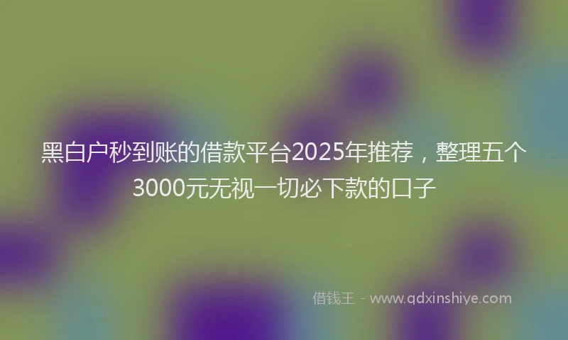 黑白户秒到账的借款平台2025年推荐，整理五个3000元无视一切必下款的口子