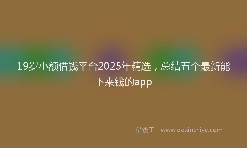 19岁小额借钱平台2025年精选，总结五个最新能下来钱的app