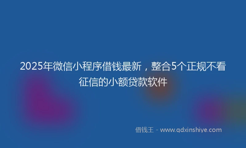 2025年微信小程序借钱最新，整合5个正规不看征信的小额贷款软件