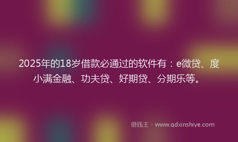 2025年的18岁借款必通过的软件有：e微贷、度小满金融、功夫贷、好期贷、分期乐等。
