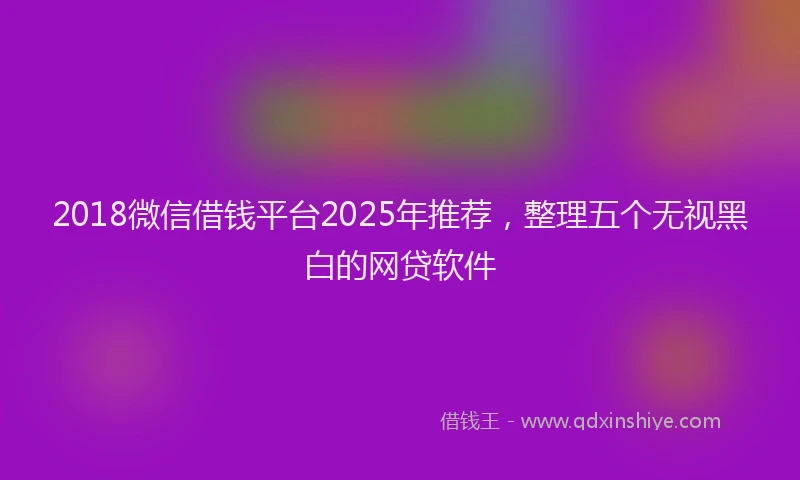 2018微信借钱平台2025年推荐，整理五个无视黑白的网贷软件