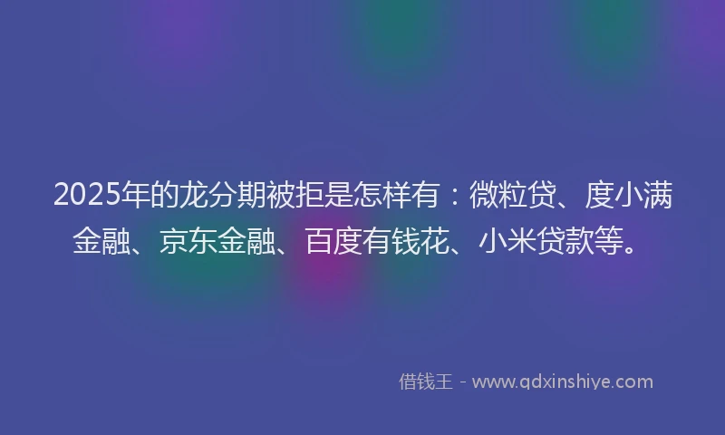 2025年的龙分期被拒是怎样有：微粒贷、度小满金融、京东金融、百度有钱花、小米贷款等。