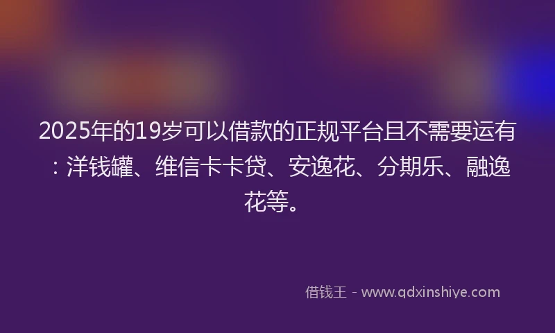 2025年的19岁可以借款的正规平台且不需要运有：洋钱罐、维信卡卡贷、安逸花、分期乐、融逸花等。