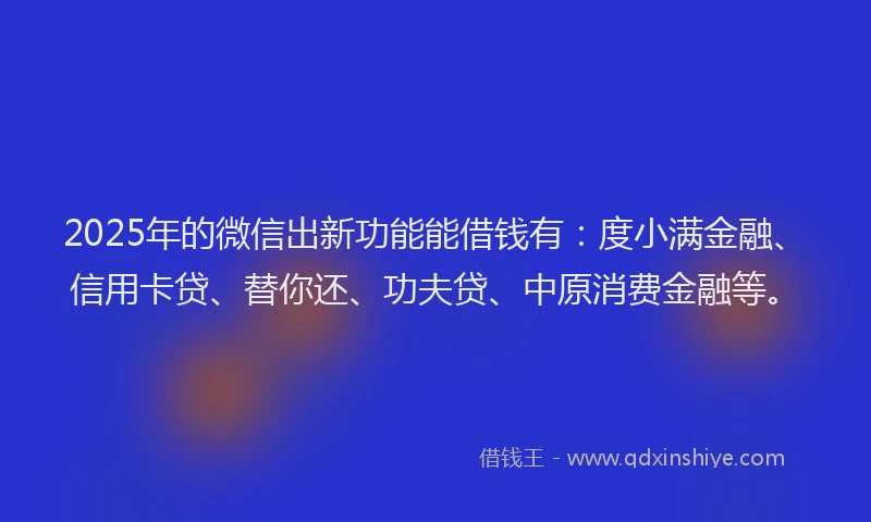 2025年的微信出新功能能借钱有：度小满金融、信用卡贷、替你还、功夫贷、中原消费金融等。
