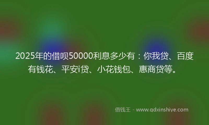 2025年的借呗50000利息多少有：你我贷、百度有钱花、平安i贷、小花钱包、惠商贷等。