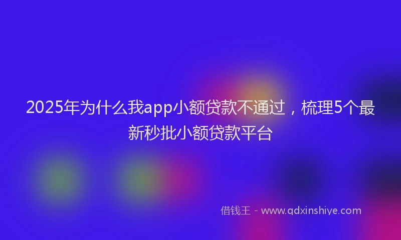 2025年为什么我app小额贷款不通过，梳理5个最新秒批小额贷款平台