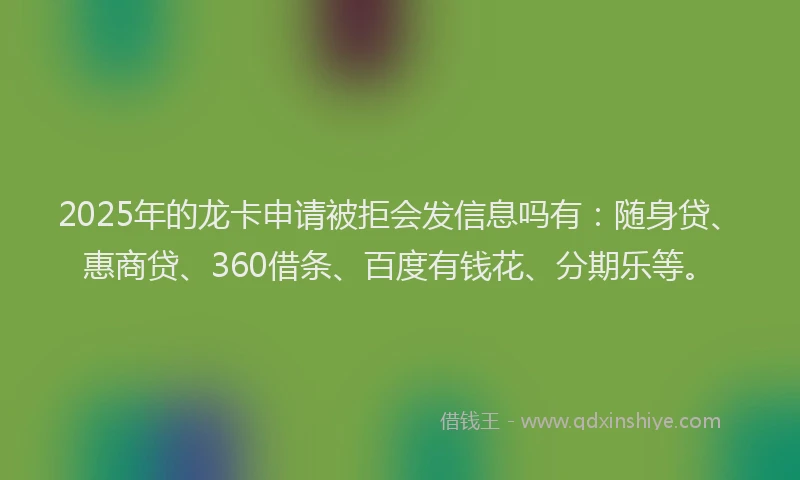 2025年的龙卡申请被拒会发信息吗有：随身贷、惠商贷、360借条、百度有钱花、分期乐等。