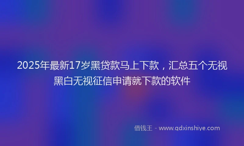 2025年最新17岁黑贷款马上下款，汇总五个无视黑白无视征信申请就下款的软件