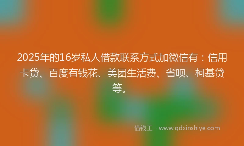 2025年的16岁私人借款联系方式加微信有：信用卡贷、百度有钱花、美团生活费、省呗、柯基贷等。