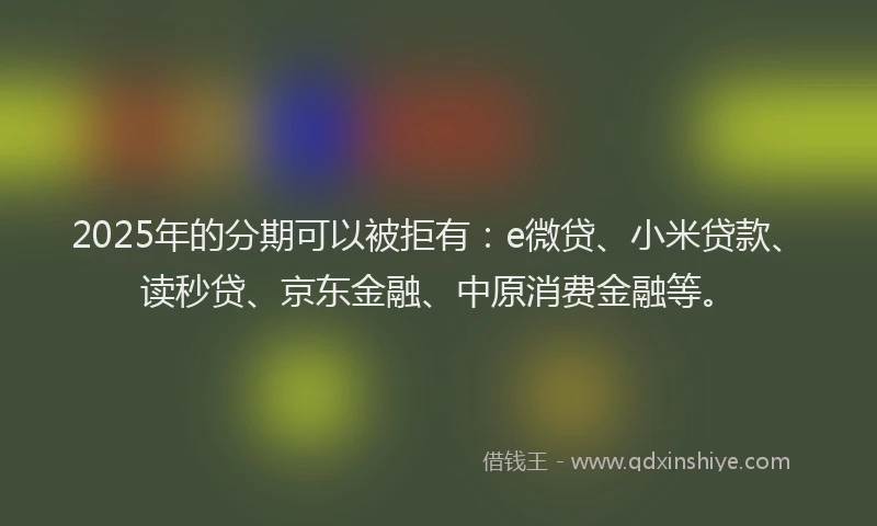 2025年的分期可以被拒有：e微贷、小米贷款、读秒贷、京东金融、中原消费金融等。