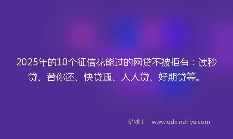 2025年的10个征信花能过的网贷不被拒有：读秒贷、替你还、快贷通、人人贷、好期贷等。