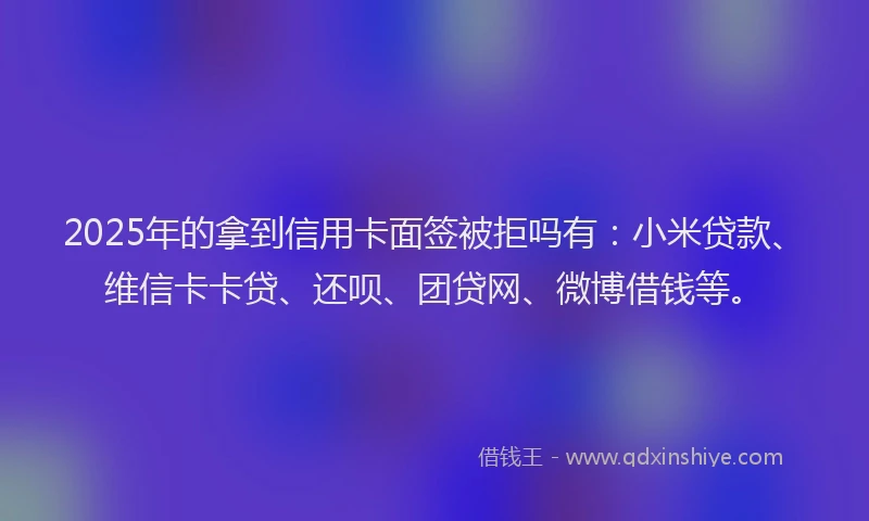 2025年的拿到信用卡面签被拒吗有：小米贷款、维信卡卡贷、还呗、团贷网、微博借钱等。