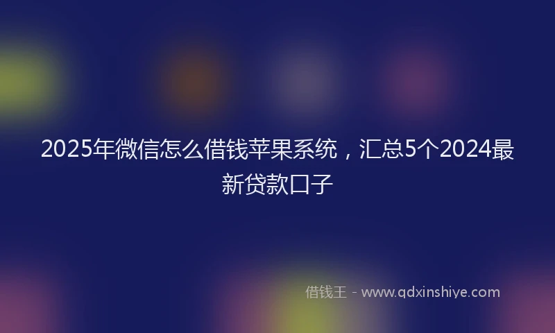 2025年微信怎么借钱苹果系统，汇总5个2024最新贷款口子
