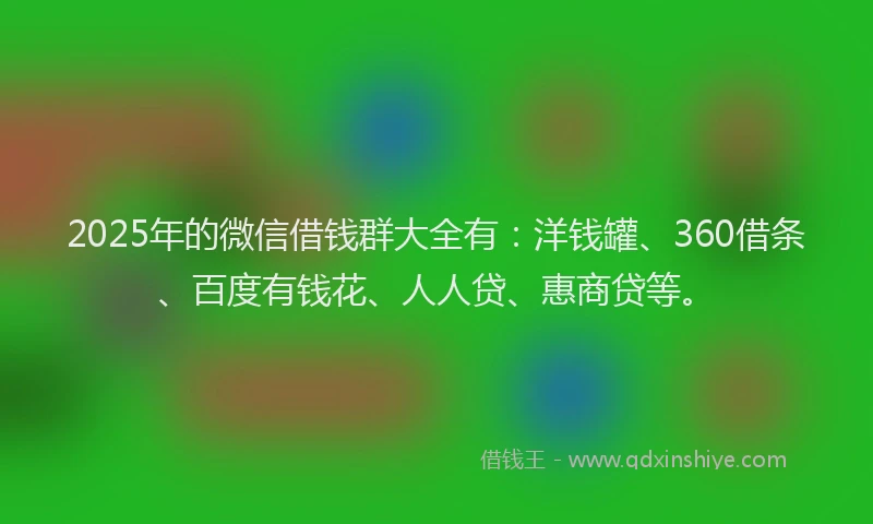 2025年的微信借钱群大全有：洋钱罐、360借条、百度有钱花、人人贷、惠商贷等。