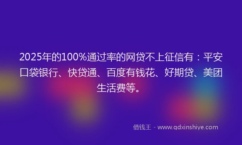2025年的100%通过率的网贷不上征信有：平安口袋银行、快贷通、百度有钱花、好期贷、美团生活费等。