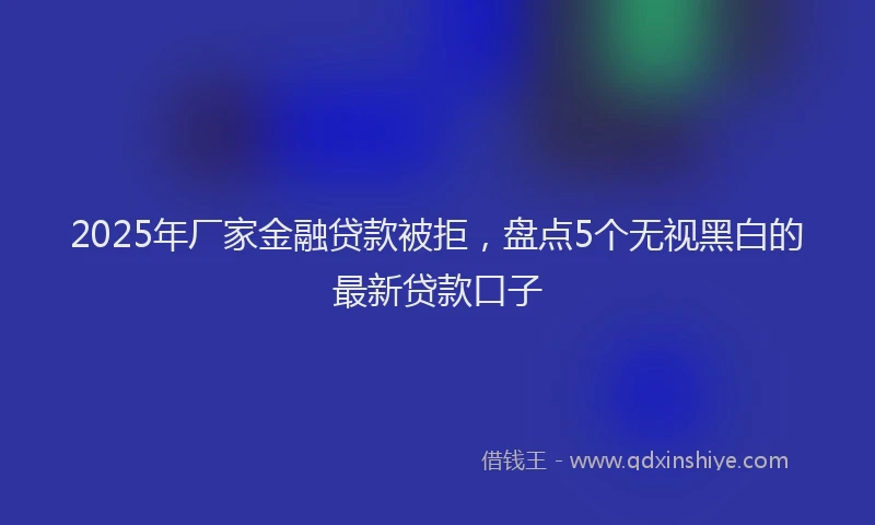 2025年厂家金融贷款被拒，盘点5个无视黑白的最新贷款口子