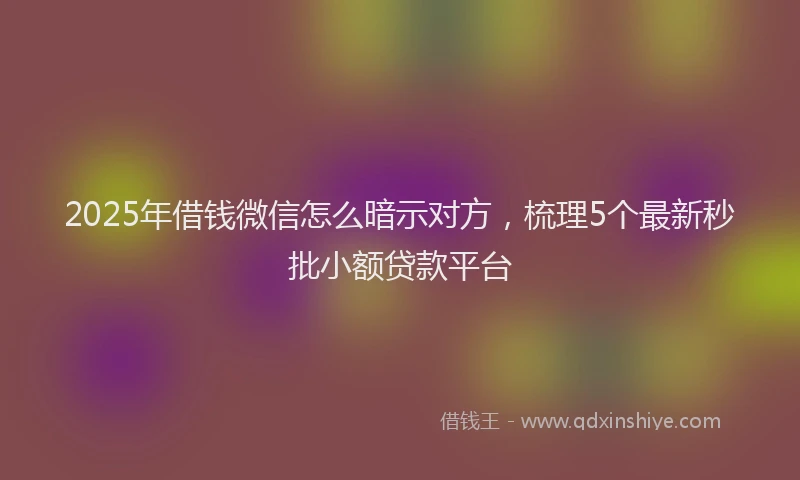 2025年借钱微信怎么暗示对方，梳理5个最新秒批小额贷款平台