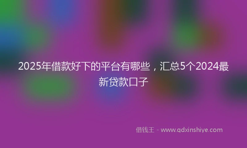 2025年借款好下的平台有哪些，汇总5个2024最新贷款口子