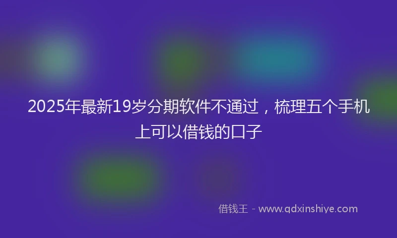 2025年最新19岁分期软件不通过，梳理五个手机上可以借钱的口子